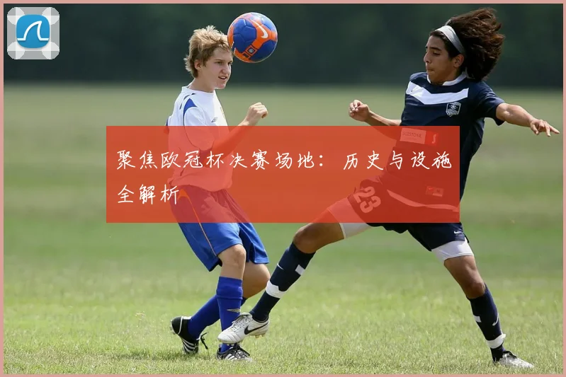 聚焦欧冠杯决赛场地：历史与设施全解析