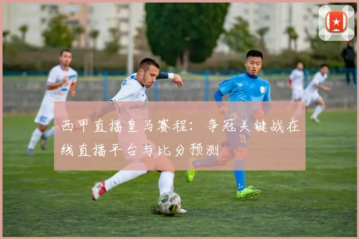西甲直播皇马赛程：争冠关键战在线直播平台与比分预测