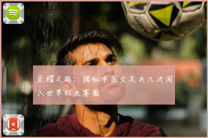 荣耀之路：揭秘中国女足共几次闯入世界杯决赛圈