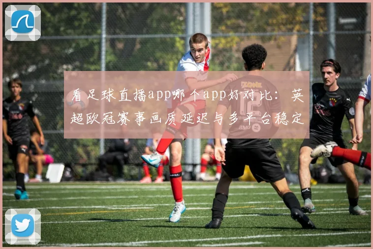 看足球直播app哪个app好对比：英超欧冠赛事画质延迟与多平台稳定性解读