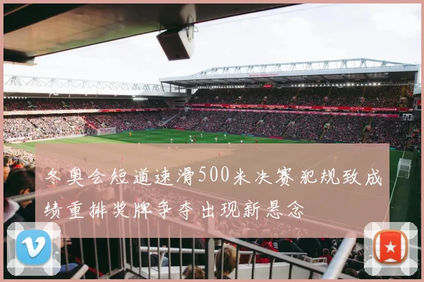 冬奥会短道速滑500米决赛犯规致成绩重排奖牌争夺出现新悬念