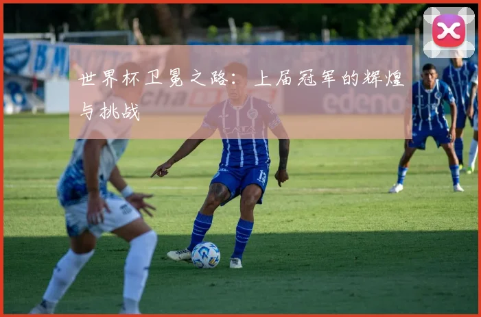 世界杯卫冕之路:上届冠军的辉煌与挑战