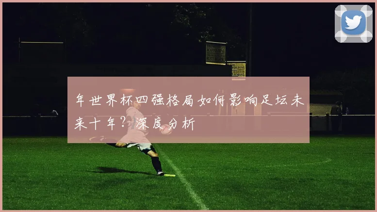 年世界杯四强格局如何影响足坛未来十年？深度分析
