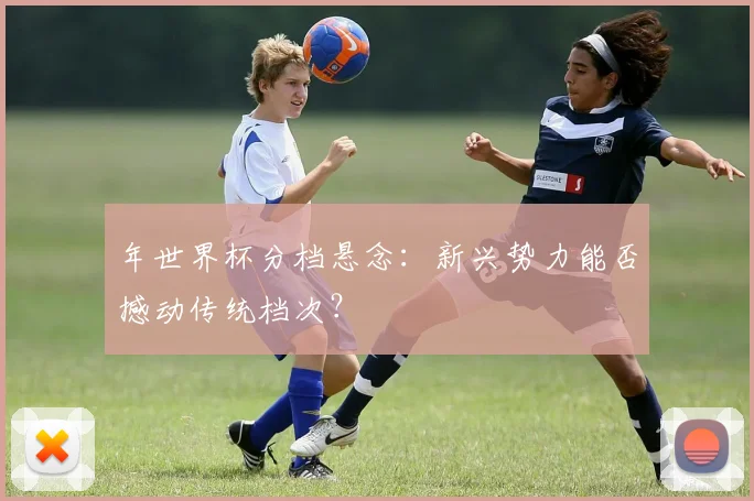 年世界杯分档悬念：新兴势力能否撼动传统档次？