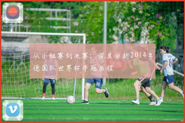 从小组赛到决赛：深度分析2014年德国队世界杯夺冠历程