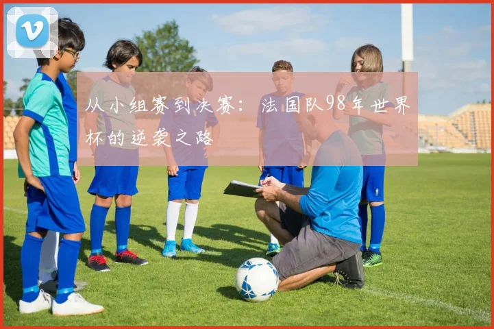从小组赛到决赛：法国队98年世界杯的逆袭之路