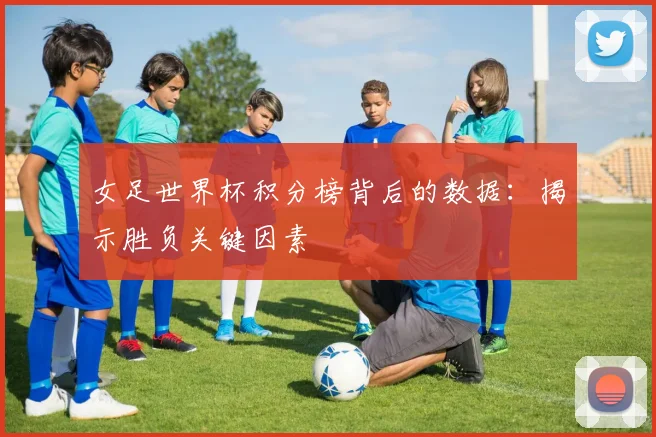 女足世界杯积分榜背后的数据:揭示胜负关键因素